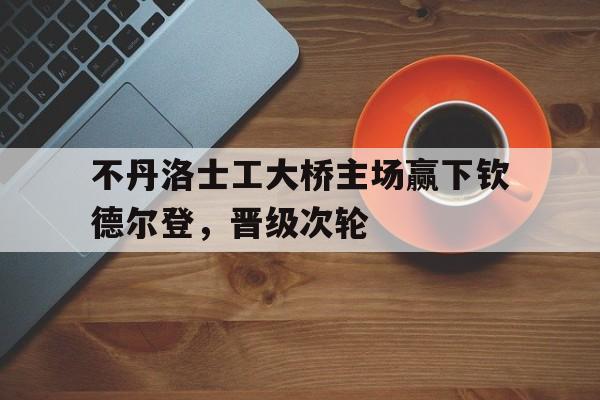 1xBit体育在线-不丹洛士工大桥主场赢下钦德尔登，晋级次轮
